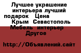 Лучшее украшение интерьера,лучший подарок › Цена ­ 1200-3000 - Крым, Севастополь Мебель, интерьер » Другое   